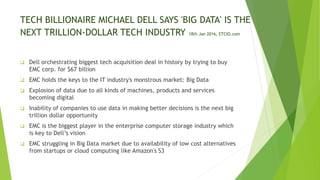 TECH BILLIONAIRE MICHAEL DELL SAYS 'BIG DATA' IS THE
NEXT TRILLION-DOLLAR TECH INDUSTRY 18th Jan 2016, ETCIO.com
 Dell orchestrating biggest tech acquisition deal in history by trying to buy
EMC corp. for $67 billion
 EMC holds the keys to the IT industry's monstrous market: Big Data
 Explosion of data due to all kinds of machines, products and services
becoming digital
 Inability of companies to use data in making better decisions is the next big
trillion dollar opportunity
 EMC is the biggest player in the enterprise computer storage industry which
is key to Dell’s vision
 EMC struggling in Big Data market due to availability of low cost alternatives
from startups or cloud computing like Amazon's S3
 