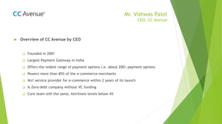 Mr. Vishwas Patel
CEO, CC Avenue
 Overview of CC Avenue by CEO
 Founded in 2001
 Largest Payment Gateway in India
 Offers the widest range of payment options i.e. about 200+ payment options
 Powers more than 85% of the e-commerce merchants
 No1 service provider for e-commerce within 2 years of its launch
 Is Zero debt company without VC funding
 Core team still the same, Attritions levels below 4%
 