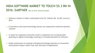 INDIA SOFTWARE MARKET TO TOUCH $5.3 BN IN
2016: GARTNER 18th Jan 2016, Business Standard
 Software market in India is estimated to be $5.3 billion (Rs. 35,401 crore) in
2016
 E-commerce and cloud technology sectors are expected to lead the demand
:Gartner
 In quest for expansion Consumer-centric companies are increasing their
spending on digital technology resulting in increased demand for software
 Indian enterprises to evaluate emerging technology solutions on innovation
and business impact rather than cost and ease of deployment
 