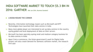 INDIA SOFTWARE MARKET TO TOUCH $5.3 BN IN
2016: GARTNER 18th Jan 2016, Business Standard
 A BOOM ROUND THE CORNER
 Recently, information technology majors such as Microsoft and NTT
Technologies have launched their data centres in India
 Many more global player are interested to set up data centres in the country
eyeing global and local deployment of data on their servers
 Microsoft has been specially eyeing small and medium category business for
its data centres in India
 Apart from e-commerce, the Union government’s push for Digital India
project will also create demand for domestic software market, the research
firm said
 