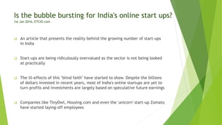 Is the bubble bursting for India's online start ups?
1st Jan 2016, ETCIO.com
 An article that presents the reality behind the growing number of start-ups
in India
 Start-ups are being ridiculously overvalued as the sector is not being looked
at practically
 The ill-effects of this "blind faith" have started to show. Despite the billions
of dollars invested in recent years, most of India's online startups are yet to
turn profits and investments are largely based on speculative future earnings
 Companies like TinyOwl, Housing.com and even the 'unicorn' start-up Zomato
have started laying-off employees
 