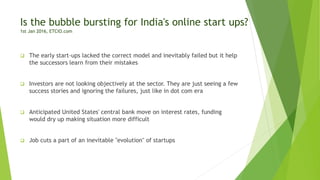 Is the bubble bursting for India's online start ups?
1st Jan 2016, ETCIO.com
 The early start-ups lacked the correct model and inevitably failed but it help
the successors learn from their mistakes
 Investors are not looking objectively at the sector. They are just seeing a few
success stories and ignoring the failures, just like in dot com era
 Anticipated United States' central bank move on interest rates, funding
would dry up making situation more difficult
 Job cuts a part of an inevitable "evolution" of startups
 