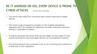 BE IT ANDROID OR IOS; EVERY DEVICE IS PRONE TO
CYBER-ATTACKS 31st Dec 2015, CXO Today
 This article talks about the increasing cyber attacks especially on Apple
devices
 The recent surge of popularity of Apple (13.5% of global smartphone
shipments and 7.5% of global PC shipments) has been noticed by attackers
making it vulnerable to attacks
 A study by Symantec has shown that last year Apple was the target of most
attacks bursting the myth that Apple devices are insusceptible to attacks
 The Android devices have continued to be on the receiving end of attacks for
a while due to their popularity
 
