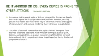 BE IT ANDROID OR IOS; EVERY DEVICE IS PRONE TO
CYBER-ATTACKS 31st Dec 2015, CXO Today
 In response to the recent spate of Android vulnerability discoveries, Google
announced regular security updates for the platform. However, security
patches may not be able make their way to all devices without the support
of manufacturers and carriers, rendering them vulnerable to exploitation
 A number of research reports show that cybercriminals have gone from
targeted attacks to traditional mass infection techniques such as spam,
botnets, and exploit kits. As a result consumers might find their personal
information at risk if companies continue to get breached due to this lateral
progression of attacks
 