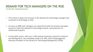 DEMAND FOR TECH MANAGERS ON THE RISE
31st Dec 2015, thehindubusinessline
 This article is about the increase in the demand for technology managers due
to growth of technology in India
 As many as 2000 tech managers are required for both the private and public
sectors to meet the demand of technology transfer, and protection of
intellectual property
 In the public sector, with over a 100 national institutes involved in research
and development, the immediate need is for 500, said K Vijayaraghavan,
Honorary President of the Society for Technology Management (STEM)
 