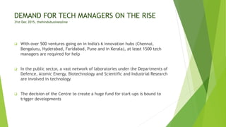DEMAND FOR TECH MANAGERS ON THE RISE
31st Dec 2015, thehindubusinessline
 With over 500 ventures going on in India's 6 innovation hubs (Chennai,
Bengaluru, Hyderabad, Faridabad, Pune and in Kerala), at least 1500 tech
managers are required for help
 In the public sector, a vast network of laboratories under the Departments of
Defence, Atomic Energy, Biotechnology and Scientific and Industrial Research
are involved in technology
 The decision of the Centre to create a huge fund for start-ups is bound to
trigger developments
 