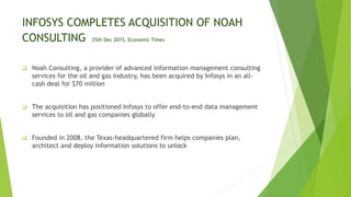 INFOSYS COMPLETES ACQUISITION OF NOAH
CONSULTING 25th Dec 2015, Economic Times
 Noah Consulting, a provider of advanced information management consulting
services for the oil and gas industry, has been acquired by Infosys in an all-
cash deal for $70 million
 The acquisition has positioned Infosys to offer end-to-end data management
services to oil and gas companies globally
 Founded in 2008, the Texas-headquartered firm helps companies plan,
architect and deploy information solutions to unlock
 
