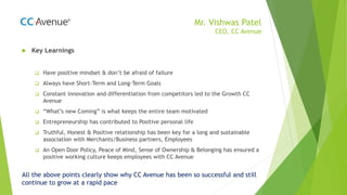 Mr. Vishwas Patel
CEO, CC Avenue
 Key Learnings
 Have positive mindset & don’t be afraid of failure
 Always have Short-Term and Long-Term Goals
 Constant innovation and differentiation from competitors led to the Growth CC
Avenue
 “What’s new Coming” is what keeps the entire team motivated
 Entrepreneurship has contributed to Positive personal life
 Truthful, Honest & Positive relationship has been key for a long and sustainable
association with Merchants/Business partners, Employees
 An Open Door Policy, Peace of Mind, Sense of Ownership & Belonging has ensured a
positive working culture keeps employees with CC Avenue
All the above points clearly show why CC Avenue has been so successful and still
continue to grow at a rapid pace
 