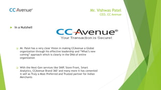 Mr. Vishwas Patel
CEO, CC Avenue
 In a Nutshell
 Mr. Patel has a very clear Vision in making CCAvenue a Global
organization through his effective leadership and “What’s new
coming” approach which is clearly in the DNA of entire
organization
 With the Next-Gen services like SNIP, Store Front, Smart
Analytics, CCAvenue Brand 360°and many more it has cemented
it self as Truly a Most Preferred and Trusted partner for Indian
Merchants
 