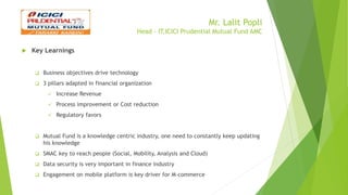 Mr. Lalit Popli
Head - IT,ICICI Prudential Mutual Fund AMC
 Key Learnings
 Business objectives drive technology
 3 pillars adapted in financial organization
 Increase Revenue
 Process improvement or Cost reduction
 Regulatory favors
 Mutual Fund is a knowledge centric industry, one need to constantly keep updating
his knowledge
 SMAC key to reach people (Social, Mobility, Analysis and Cloud)
 Data security is very important in finance industry
 Engagement on mobile platform is key driver for M-commerce
 