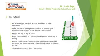 Mr. Lalit Popli
Head - IT,ICICI Prudential Mutual Fund AMC
 In a Nutshell
 Mr. Popli enjoys the work he does and looks for new
challenges
 Open culture in the organization helps to nurture good
employee relationship, frank feedback and opinions
 People are key in any activity
 Right Attitude helps in capability development and is key in
hiring
 Mutual Fund still very small in India compared to developed
countries and will offer more career opportunities as it grows
further
 Try to have a healthy Work-Life balance
 