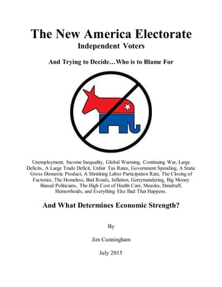 The New America Electorate
Independent Voters
And Trying to Decide…Who is to Blame For
Unemployment, Income Inequality, Global Warming, Continuing War, Large
Deficits, A Large Trade Deficit, Unfair Tax Rates, Government Spending, A Static
Gross Domestic Product, A Shrinking Labor Participation Rate, The Closing of
Factories, The Homeless, Bad Roads, Inflation, Gerrymandering, Big Money
Biased Politicians, The High Cost of Health Care, Measles, Dandruff,
Hemorrhoids, and Everything Else Bad That Happens.
And What Determines Economic Strength?
By
Jim Cunningham
July 2015
 