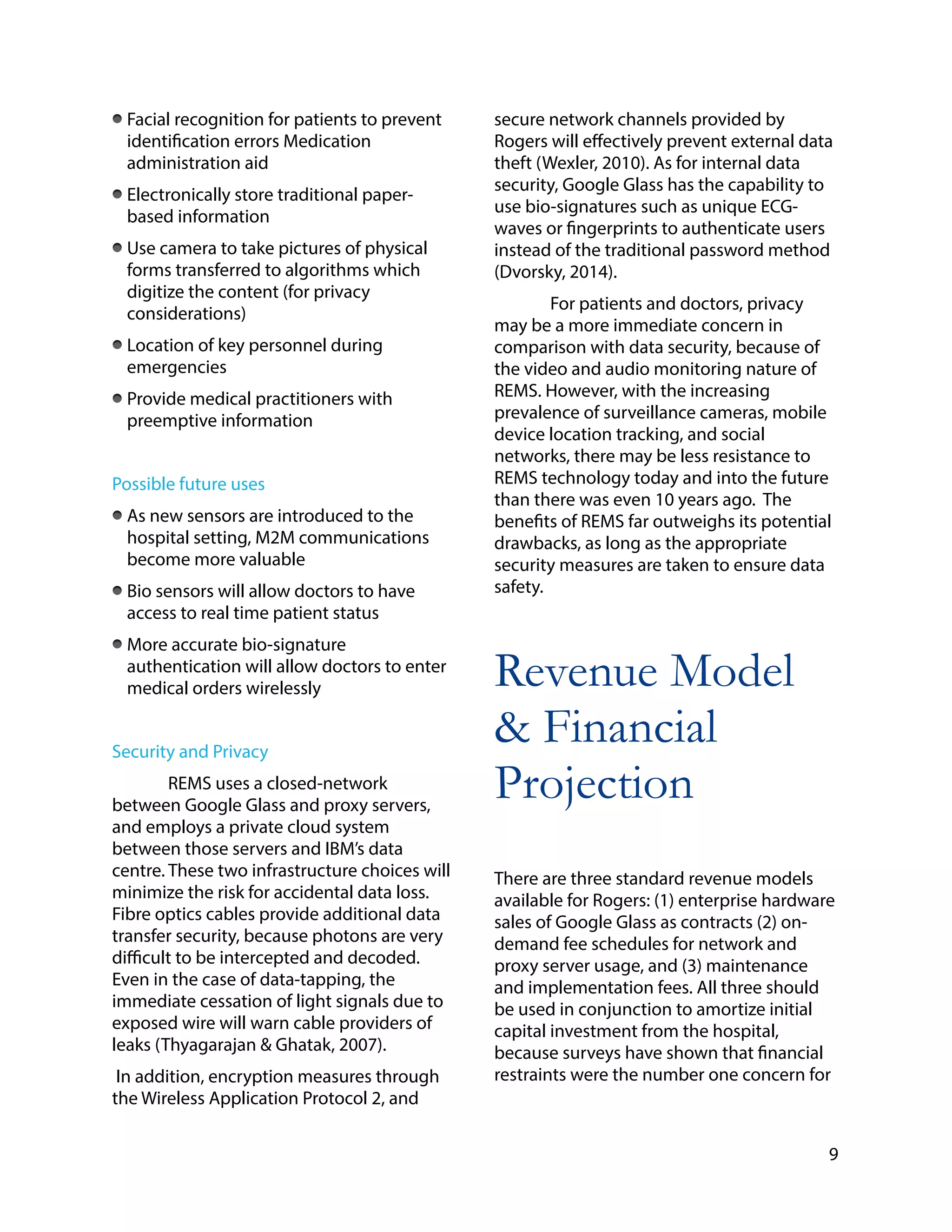 Facial recognition for patients to prevent
identification errors Medication
administration aid
Electronically store traditional paper-
based information
Use camera to take pictures of physical
forms transferred to algorithms which
digitize the content (for privacy
considerations)
Location of key personnel during
emergencies
Provide medical practitioners with
preemptive information
!
Possible future uses
As new sensors are introduced to the
hospital setting, M2M communications
become more valuable
Bio sensors will allow doctors to have
access to real time patient status
More accurate bio-signature
authentication will allow doctors to enter
medical orders wirelessly
!
Security and Privacy
REMS uses a closed-network
between Google Glass and proxy servers,
and employs a private cloud system
between those servers and IBM’s data
centre. These two infrastructure choices will
minimize the risk for accidental data loss.
Fibre optics cables provide additional data
transfer security, because photons are very
difficult to be intercepted and decoded.
Even in the case of data-tapping, the
immediate cessation of light signals due to
exposed wire will warn cable providers of
leaks (Thyagarajan & Ghatak, 2007).
In addition, encryption measures through
the Wireless Application Protocol 2, and
secure network channels provided by
Rogers will effectively prevent external data
theft (Wexler, 2010). As for internal data
security, Google Glass has the capability to
use bio-signatures such as unique ECG-
waves or fingerprints to authenticate users
instead of the traditional password method
(Dvorsky, 2014).
For patients and doctors, privacy
may be a more immediate concern in
comparison with data security, because of
the video and audio monitoring nature of
REMS. However, with the increasing
prevalence of surveillance cameras, mobile
device location tracking, and social
networks, there may be less resistance to
REMS technology today and into the future
than there was even 10 years ago. The
benefits of REMS far outweighs its potential
drawbacks, as long as the appropriate
security measures are taken to ensure data
safety.
!
Revenue Model
& Financial
Projection
!
There are three standard revenue models
available for Rogers: (1) enterprise hardware
sales of Google Glass as contracts (2) on-
demand fee schedules for network and
proxy server usage, and (3) maintenance
and implementation fees. All three should
be used in conjunction to amortize initial
capital investment from the hospital,
because surveys have shown that financial
restraints were the number one concern for
9
 