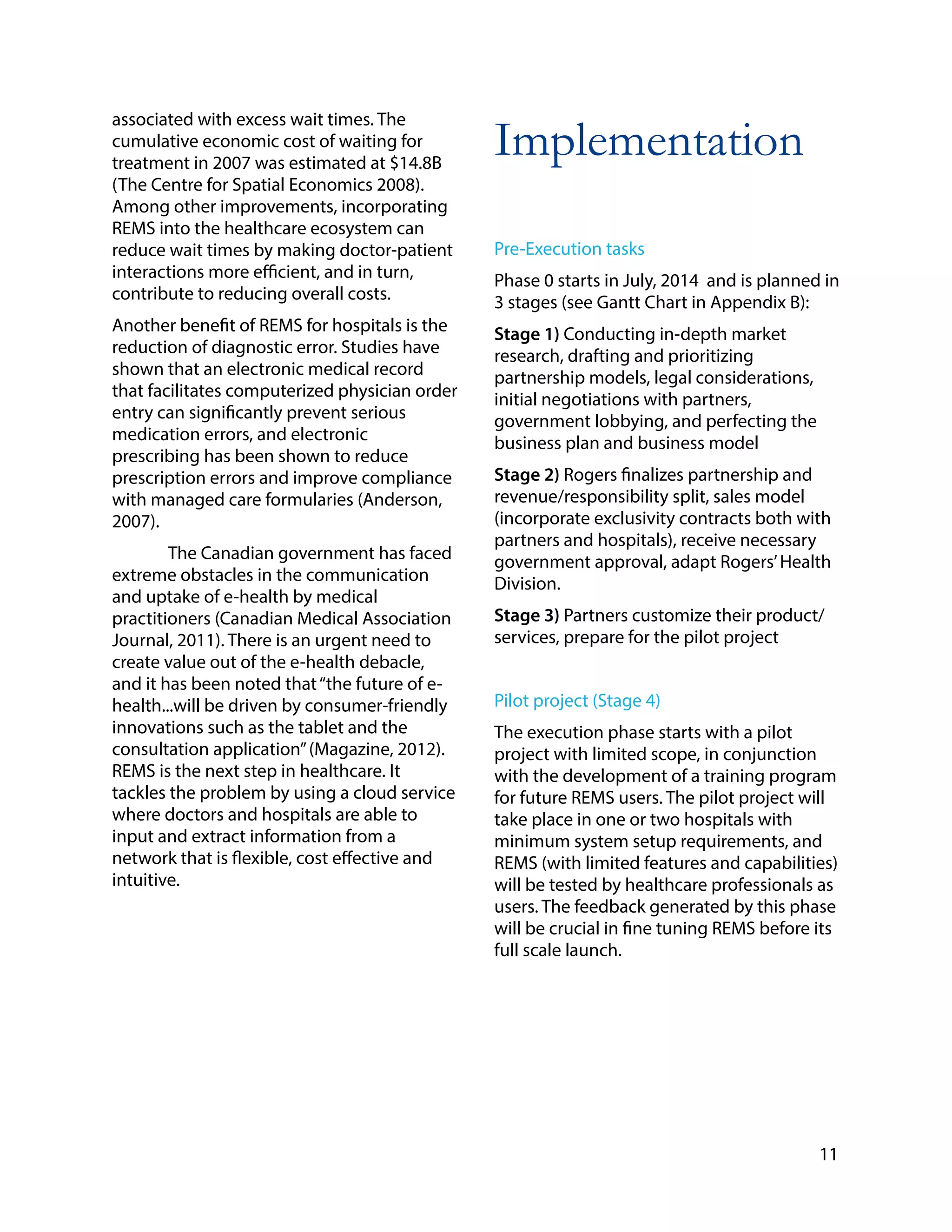 associated with excess wait times. The
cumulative economic cost of waiting for
treatment in 2007 was estimated at $14.8B
(The Centre for Spatial Economics 2008).
Among other improvements, incorporating
REMS into the healthcare ecosystem can
reduce wait times by making doctor-patient
interactions more efficient, and in turn,
contribute to reducing overall costs.
Another benefit of REMS for hospitals is the
reduction of diagnostic error. Studies have
shown that an electronic medical record
that facilitates computerized physician order
entry can significantly prevent serious
medication errors, and electronic
prescribing has been shown to reduce
prescription errors and improve compliance
with managed care formularies (Anderson,
2007).
The Canadian government has faced
extreme obstacles in the communication
and uptake of e-health by medical
practitioners (Canadian Medical Association
Journal, 2011). There is an urgent need to
create value out of the e-health debacle,
and it has been noted that“the future of e-
health...will be driven by consumer-friendly
innovations such as the tablet and the
consultation application”(Magazine, 2012).
REMS is the next step in healthcare. It
tackles the problem by using a cloud service
where doctors and hospitals are able to
input and extract information from a
network that is flexible, cost effective and
intuitive.
!
!
!
Implementation
!
!
Pre-Execution tasks
Phase 0 starts in July, 2014 and is planned in
3 stages (see Gantt Chart in Appendix B):
Stage 1) Conducting in-depth market
research, drafting and prioritizing
partnership models, legal considerations,
initial negotiations with partners,
government lobbying, and perfecting the
business plan and business model
Stage 2) Rogers finalizes partnership and
revenue/responsibility split, sales model
(incorporate exclusivity contracts both with
partners and hospitals), receive necessary
government approval, adapt Rogers’Health
Division.
Stage 3) Partners customize their product/
services, prepare for the pilot project
Pilot project (Stage 4)
The execution phase starts with a pilot
project with limited scope, in conjunction
with the development of a training program
for future REMS users. The pilot project will
take place in one or two hospitals with
minimum system setup requirements, and
REMS (with limited features and capabilities)
will be tested by healthcare professionals as
users. The feedback generated by this phase
will be crucial in fine tuning REMS before its
full scale launch.
!
!
!
!
11
 