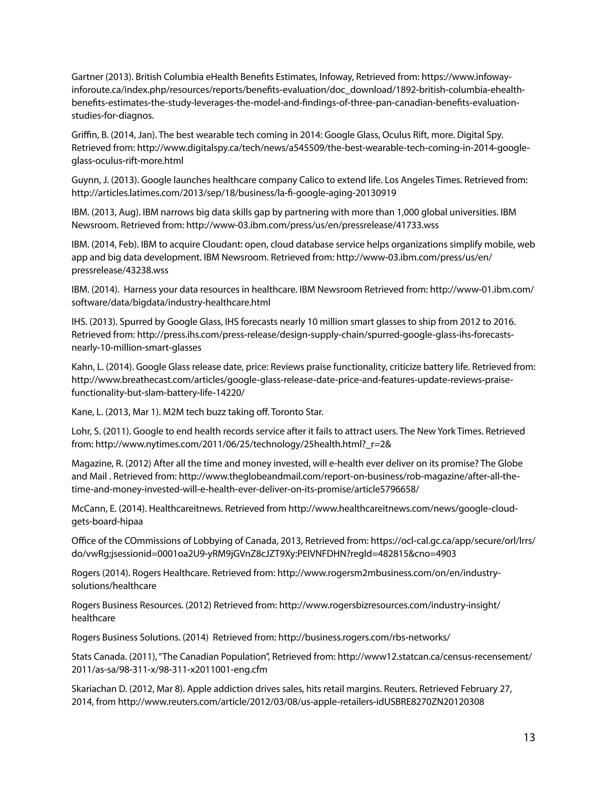 Gartner (2013). British Columbia eHealth Benefits Estimates, Infoway, Retrieved from: https://www.infoway-
inforoute.ca/index.php/resources/reports/benefits-evaluation/doc_download/1892-british-columbia-ehealth-
benefits-estimates-the-study-leverages-the-model-and-findings-of-three-pan-canadian-benefits-evaluation-
studies-for-diagnos.
Griffin, B. (2014, Jan). The best wearable tech coming in 2014: Google Glass, Oculus Rift, more. Digital Spy.
Retrieved from: http://www.digitalspy.ca/tech/news/a545509/the-best-wearable-tech-coming-in-2014-google-
glass-oculus-rift-more.html
Guynn, J. (2013). Google launches healthcare company Calico to extend life. Los Angeles Times. Retrieved from:
http://articles.latimes.com/2013/sep/18/business/la-fi-google-aging-20130919
IBM. (2013, Aug). IBM narrows big data skills gap by partnering with more than 1,000 global universities. IBM
Newsroom. Retrieved from: http://www-03.ibm.com/press/us/en/pressrelease/41733.wss
IBM. (2014, Feb). IBM to acquire Cloudant: open, cloud database service helps organizations simplify mobile, web
app and big data development. IBM Newsroom. Retrieved from: http://www-03.ibm.com/press/us/en/
pressrelease/43238.wss
IBM. (2014). Harness your data resources in healthcare. IBM Newsroom Retrieved from: http://www-01.ibm.com/
software/data/bigdata/industry-healthcare.html
IHS. (2013). Spurred by Google Glass, IHS forecasts nearly 10 million smart glasses to ship from 2012 to 2016.
Retrieved from: http://press.ihs.com/press-release/design-supply-chain/spurred-google-glass-ihs-forecasts-
nearly-10-million-smart-glasses
Kahn, L. (2014). Google Glass release date, price: Reviews praise functionality, criticize battery life. Retrieved from:
http://www.breathecast.com/articles/google-glass-release-date-price-and-features-update-reviews-praise-
functionality-but-slam-battery-life-14220/
Kane, L. (2013, Mar 1). M2M tech buzz taking off. Toronto Star.
Lohr, S. (2011). Google to end health records service after it fails to attract users. The New York Times. Retrieved
from: http://www.nytimes.com/2011/06/25/technology/25health.html?_r=2&
Magazine, R. (2012) After all the time and money invested, will e-health ever deliver on its promise? The Globe
and Mail . Retrieved from: http://www.theglobeandmail.com/report-on-business/rob-magazine/after-all-the-
time-and-money-invested-will-e-health-ever-deliver-on-its-promise/article5796658/
McCann, E. (2014). Healthcareitnews. Retrieved from http://www.healthcareitnews.com/news/google-cloud-
gets-board-hipaa
Office of the COmmissions of Lobbying of Canada, 2013, Retrieved from: https://ocl-cal.gc.ca/app/secure/orl/lrrs/
do/vwRg;jsessionid=0001oa2U9-yRM9jGVnZ8cJZT9Xy:PEIVNFDHN?regId=482815&cno=4903
Rogers (2014). Rogers Healthcare. Retrieved from: http://www.rogersm2mbusiness.com/on/en/industry-
solutions/healthcare
Rogers Business Resources. (2012) Retrieved from: http://www.rogersbizresources.com/industry-insight/
healthcare
Rogers Business Solutions. (2014) Retrieved from: http://business.rogers.com/rbs-networks/
Stats Canada. (2011),“The Canadian Population”, Retrieved from: http://www12.statcan.ca/census-recensement/
2011/as-sa/98-311-x/98-311-x2011001-eng.cfm
Skariachan D. (2012, Mar 8). Apple addiction drives sales, hits retail margins. Reuters. Retrieved February 27,
2014, from http://www.reuters.com/article/2012/03/08/us-apple-retailers-idUSBRE8270ZN20120308
13
 