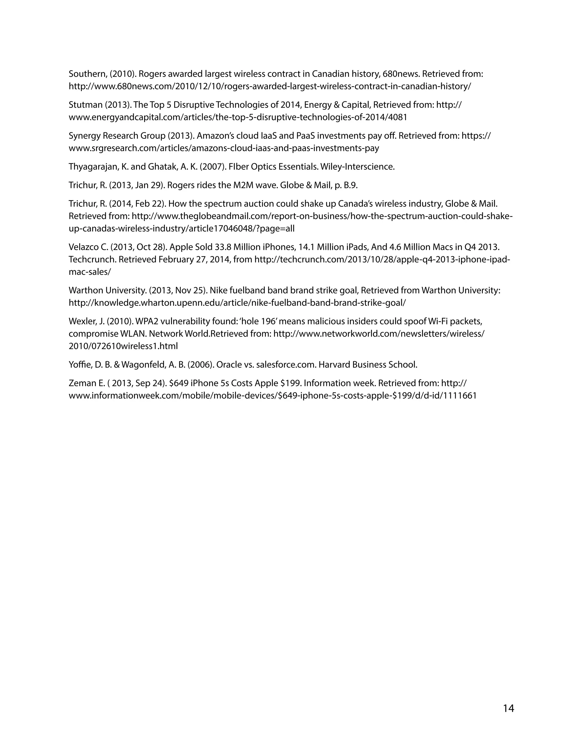 Southern, (2010). Rogers awarded largest wireless contract in Canadian history, 680news. Retrieved from:
http://www.680news.com/2010/12/10/rogers-awarded-largest-wireless-contract-in-canadian-history/
Stutman (2013). The Top 5 Disruptive Technologies of 2014, Energy & Capital, Retrieved from: http://
www.energyandcapital.com/articles/the-top-5-disruptive-technologies-of-2014/4081
Synergy Research Group (2013). Amazon’s cloud IaaS and PaaS investments pay off. Retrieved from: https://
www.srgresearch.com/articles/amazons-cloud-iaas-and-paas-investments-pay
Thyagarajan, K. and Ghatak, A. K. (2007). FIber Optics Essentials. Wiley-Interscience.
Trichur, R. (2013, Jan 29). Rogers rides the M2M wave. Globe & Mail, p. B.9.
Trichur, R. (2014, Feb 22). How the spectrum auction could shake up Canada’s wireless industry, Globe & Mail.
Retrieved from: http://www.theglobeandmail.com/report-on-business/how-the-spectrum-auction-could-shake-
up-canadas-wireless-industry/article17046048/?page=all
Velazco C. (2013, Oct 28). Apple Sold 33.8 Million iPhones, 14.1 Million iPads, And 4.6 Million Macs in Q4 2013.
Techcrunch. Retrieved February 27, 2014, from http://techcrunch.com/2013/10/28/apple-q4-2013-iphone-ipad-
mac-sales/
Warthon University. (2013, Nov 25). Nike fuelband band brand strike goal, Retrieved from Warthon University:
http://knowledge.wharton.upenn.edu/article/nike-fuelband-band-brand-strike-goal/
Wexler, J. (2010). WPA2 vulnerability found:‘hole 196’means malicious insiders could spoof Wi-Fi packets,
compromise WLAN. Network World.Retrieved from: http://www.networkworld.com/newsletters/wireless/
2010/072610wireless1.html
Yoffie, D. B. & Wagonfeld, A. B. (2006). Oracle vs. salesforce.com. Harvard Business School.
Zeman E. ( 2013, Sep 24). $649 iPhone 5s Costs Apple $199. Information week. Retrieved from: http://
www.informationweek.com/mobile/mobile-devices/$649-iphone-5s-costs-apple-$199/d/d-id/1111661
!
!
!
!
!
!
!
!
!
!
!
!
!
14
 