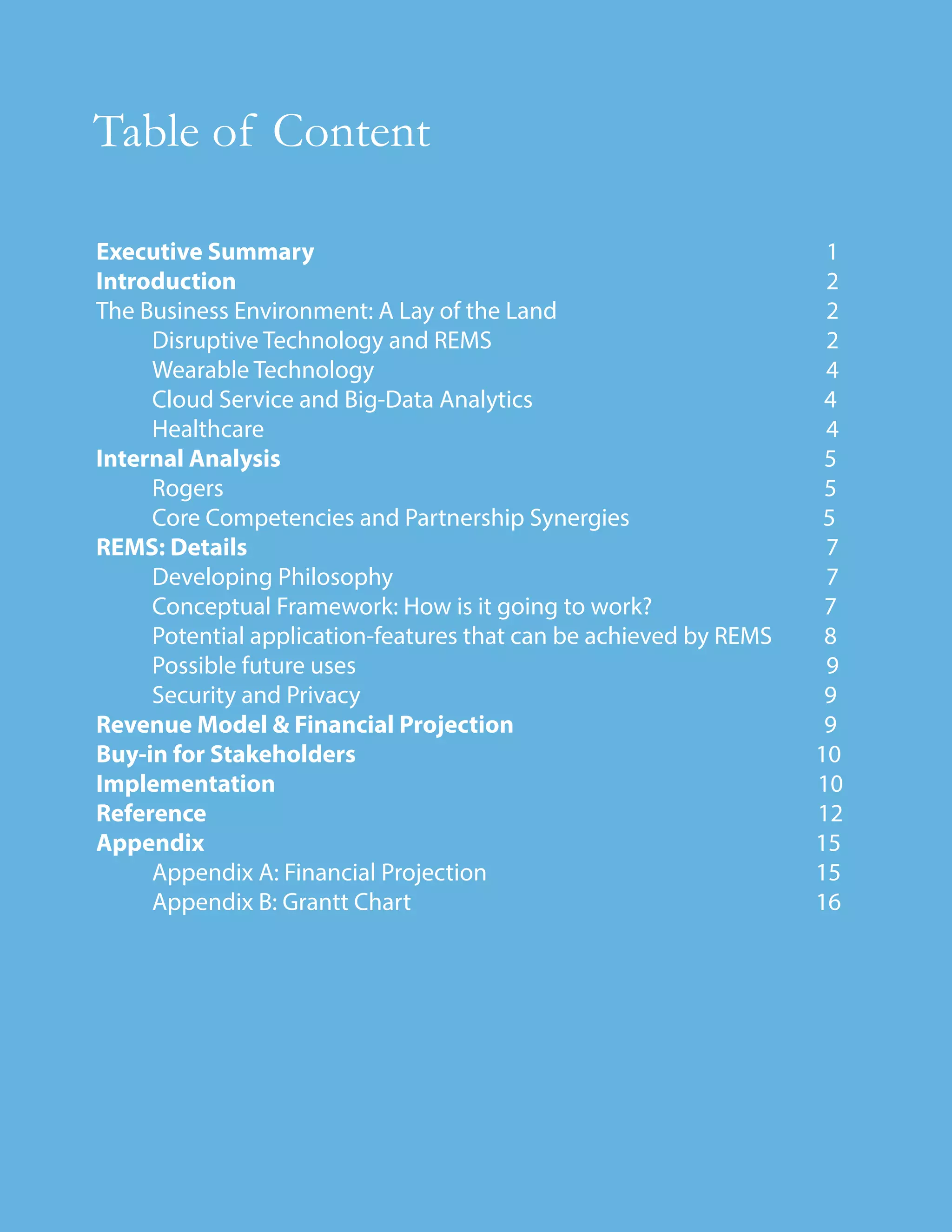 Executive Summary 1
Introduction 2
The Business Environment: A Lay of the Land 2
Disruptive Technology and REMS 2
Wearable Technology 4
Cloud Service and Big-Data Analytics 4
Healthcare 4
Internal Analysis 5
Rogers 5
Core Competencies and Partnership Synergies 5
REMS: Details 7
Developing Philosophy 7
Conceptual Framework: How is it going to work? 7
Potential application-features that can be achieved by REMS 8
Possible future uses 9
Security and Privacy 9
Revenue Model & Financial Projection 9
Buy-in for Stakeholders 10
Implementation 10
Reference 12
Appendix 15
Appendix A: Financial Projection 15
Appendix B: Grantt Chart 16
Table of Content
 