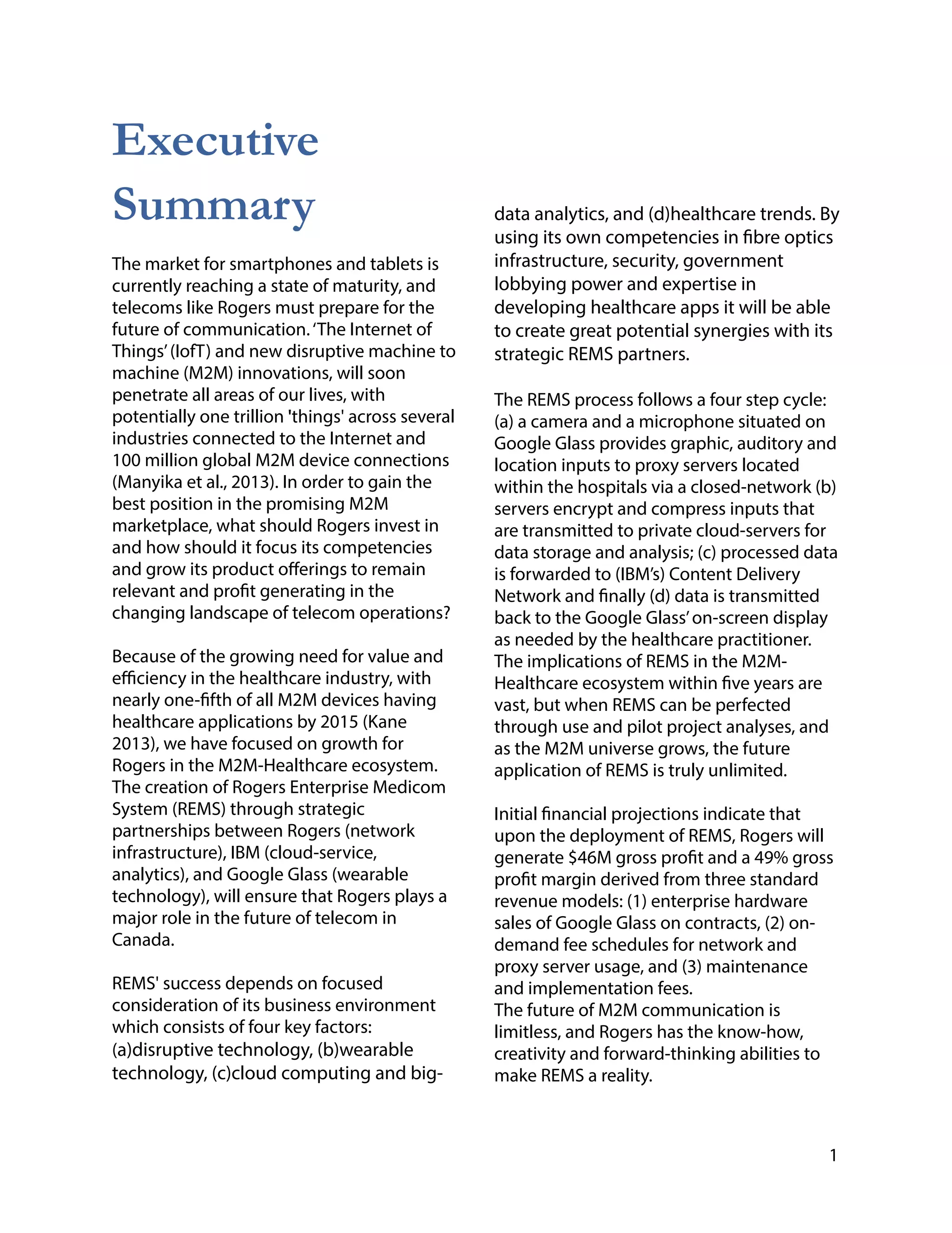 Executive
Summary
The market for smartphones and tablets is
currently reaching a state of maturity, and
telecoms like Rogers must prepare for the
future of communication.‘The Internet of
Things’(IofT) and new disruptive machine to
machine (M2M) innovations, will soon
penetrate all areas of our lives, with
potentially one trillion 'things' across several
industries connected to the Internet and
100 million global M2M device connections
(Manyika et al., 2013). In order to gain the
best position in the promising M2M
marketplace, what should Rogers invest in
and how should it focus its competencies
and grow its product offerings to remain
relevant and profit generating in the
changing landscape of telecom operations?
!
Because of the growing need for value and
efficiency in the healthcare industry, with
nearly one-fifth of all M2M devices having
healthcare applications by 2015 (Kane
2013), we have focused on growth for
Rogers in the M2M-Healthcare ecosystem.
The creation of Rogers Enterprise Medicom
System (REMS) through strategic
partnerships between Rogers (network
infrastructure), IBM (cloud-service,
analytics), and Google Glass (wearable
technology), will ensure that Rogers plays a
major role in the future of telecom in
Canada.
!
REMS' success depends on focused
consideration of its business environment
which consists of four key factors:
(a)disruptive technology, (b)wearable
technology, (c)cloud computing and big-
!
!
!
!
!
data analytics, and (d)healthcare trends. By
using its own competencies in fibre optics
infrastructure, security, government
lobbying power and expertise in
developing healthcare apps it will be able
to create great potential synergies with its
strategic REMS partners.
!
The REMS process follows a four step cycle:
(a) a camera and a microphone situated on
Google Glass provides graphic, auditory and
location inputs to proxy servers located
within the hospitals via a closed-network (b)
servers encrypt and compress inputs that
are transmitted to private cloud-servers for
data storage and analysis; (c) processed data
is forwarded to (IBM’s) Content Delivery
Network and finally (d) data is transmitted
back to the Google Glass’on-screen display
as needed by the healthcare practitioner.
The implications of REMS in the M2M-
Healthcare ecosystem within five years are
vast, but when REMS can be perfected
through use and pilot project analyses, and
as the M2M universe grows, the future
application of REMS is truly unlimited.
!
Initial financial projections indicate that
upon the deployment of REMS, Rogers will
generate $46M gross profit and a 49% gross
profit margin derived from three standard
revenue models: (1) enterprise hardware
sales of Google Glass on contracts, (2) on-
demand fee schedules for network and
proxy server usage, and (3) maintenance
and implementation fees.
The future of M2M communication is
limitless, and Rogers has the know-how,
creativity and forward-thinking abilities to
make REMS a reality.
1
 