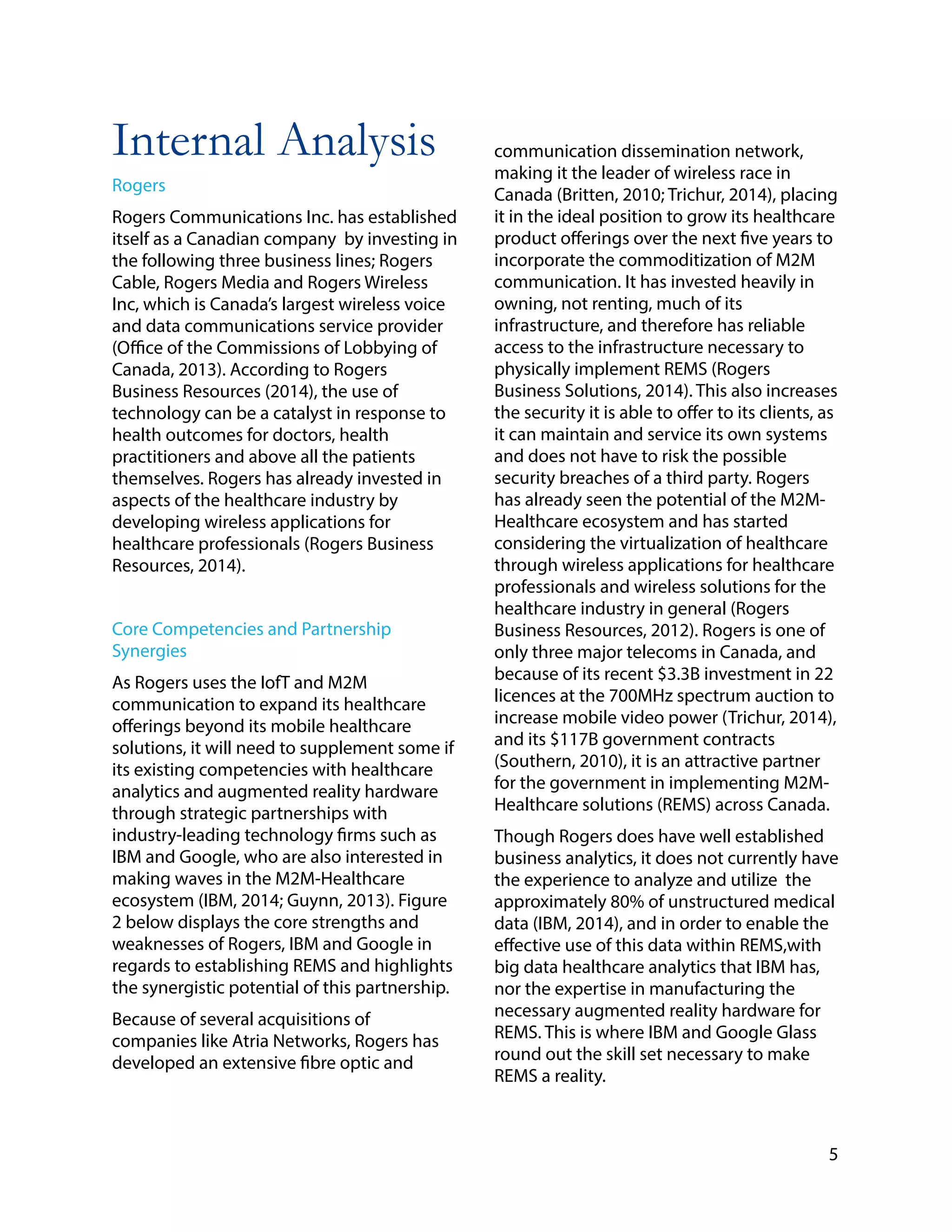 Internal Analysis
Rogers
Rogers Communications Inc. has established
itself as a Canadian company by investing in
the following three business lines; Rogers
Cable, Rogers Media and Rogers Wireless
Inc, which is Canada’s largest wireless voice
and data communications service provider
(Office of the Commissions of Lobbying of
Canada, 2013). According to Rogers
Business Resources (2014), the use of
technology can be a catalyst in response to
health outcomes for doctors, health
practitioners and above all the patients
themselves. Rogers has already invested in
aspects of the healthcare industry by
developing wireless applications for
healthcare professionals (Rogers Business
Resources, 2014).
Core Competencies and Partnership
Synergies
As Rogers uses the IofT and M2M
communication to expand its healthcare
offerings beyond its mobile healthcare
solutions, it will need to supplement some if
its existing competencies with healthcare
analytics and augmented reality hardware
through strategic partnerships with
industry-leading technology firms such as
IBM and Google, who are also interested in
making waves in the M2M-Healthcare
ecosystem (IBM, 2014; Guynn, 2013). Figure
2 below displays the core strengths and
weaknesses of Rogers, IBM and Google in
regards to establishing REMS and highlights
the synergistic potential of this partnership.
Because of several acquisitions of
companies like Atria Networks, Rogers has
developed an extensive fibre optic and
!
!
communication dissemination network,
making it the leader of wireless race in
Canada (Britten, 2010; Trichur, 2014), placing
it in the ideal position to grow its healthcare
product offerings over the next five years to
incorporate the commoditization of M2M
communication. It has invested heavily in
owning, not renting, much of its
infrastructure, and therefore has reliable
access to the infrastructure necessary to
physically implement REMS (Rogers
Business Solutions, 2014). This also increases
the security it is able to offer to its clients, as
it can maintain and service its own systems
and does not have to risk the possible
security breaches of a third party. Rogers
has already seen the potential of the M2M-
Healthcare ecosystem and has started
considering the virtualization of healthcare
through wireless applications for healthcare
professionals and wireless solutions for the
healthcare industry in general (Rogers
Business Resources, 2012). Rogers is one of
only three major telecoms in Canada, and
because of its recent $3.3B investment in 22
licences at the 700MHz spectrum auction to
increase mobile video power (Trichur, 2014),
and its $117B government contracts
(Southern, 2010), it is an attractive partner
for the government in implementing M2M-
Healthcare solutions (REMS) across Canada.
Though Rogers does have well established
business analytics, it does not currently have
the experience to analyze and utilize the
approximately 80% of unstructured medical
data (IBM, 2014), and in order to enable the
effective use of this data within REMS,with
big data healthcare analytics that IBM has,
nor the expertise in manufacturing the
necessary augmented reality hardware for
REMS. This is where IBM and Google Glass
round out the skill set necessary to make
REMS a reality.
!
5
 
