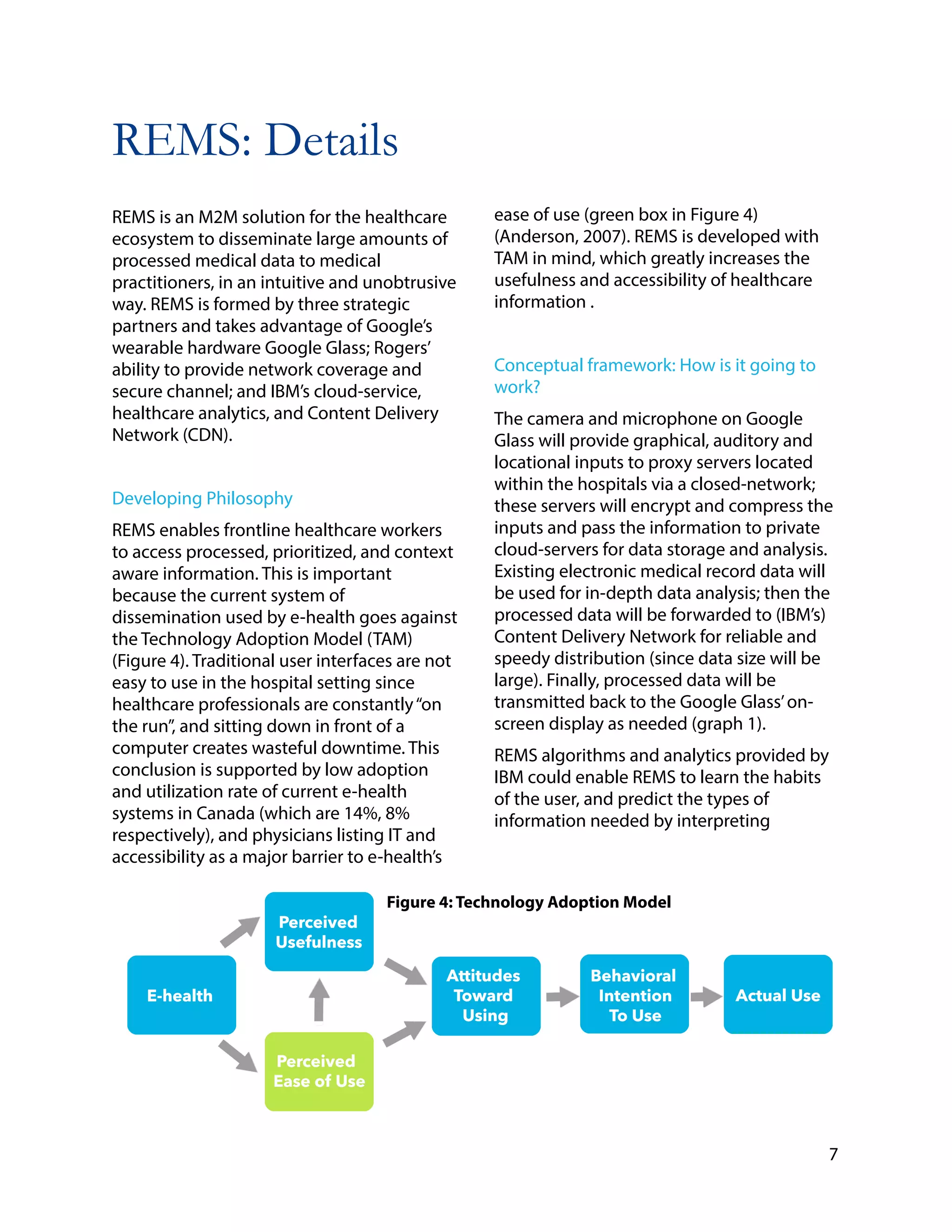 REMS: Details
!
REMS is an M2M solution for the healthcare
ecosystem to disseminate large amounts of
processed medical data to medical
practitioners, in an intuitive and unobtrusive
way. REMS is formed by three strategic
partners and takes advantage of Google’s
wearable hardware Google Glass; Rogers’
ability to provide network coverage and
secure channel; and IBM’s cloud-service,
healthcare analytics, and Content Delivery
Network (CDN).
!
Developing Philosophy
REMS enables frontline healthcare workers
to access processed, prioritized, and context
aware information. This is important
because the current system of
dissemination used by e-health goes against
the Technology Adoption Model (TAM)
(Figure 4). Traditional user interfaces are not
easy to use in the hospital setting since
healthcare professionals are constantly“on
the run”, and sitting down in front of a
computer creates wasteful downtime. This
conclusion is supported by low adoption
and utilization rate of current e-health
systems in Canada (which are 14%, 8%
respectively), and physicians listing IT and
accessibility as a major barrier to e-health’s
!
!
!
ease of use (green box in Figure 4)
(Anderson, 2007). REMS is developed with
TAM in mind, which greatly increases the
usefulness and accessibility of healthcare
information .
!
Conceptual framework: How is it going to
work?
The camera and microphone on Google
Glass will provide graphical, auditory and
locational inputs to proxy servers located
within the hospitals via a closed-network;
these servers will encrypt and compress the
inputs and pass the information to private
cloud-servers for data storage and analysis.
Existing electronic medical record data will
be used for in-depth data analysis; then the
processed data will be forwarded to (IBM’s)
Content Delivery Network for reliable and
speedy distribution (since data size will be
large). Finally, processed data will be
transmitted back to the Google Glass’on-
screen display as needed (graph 1).
REMS algorithms and analytics provided by
IBM could enable REMS to learn the habits
of the user, and predict the types of
information needed by interpreting
7
Figure 4: Technology Adoption Model
 