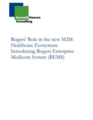 !
!
!
!
!
!
!
!
Rogers’ Role in the new M2M-
Healthcare Ecosystem:
Introducing Rogers Enterprise
Medicom System (REMS)
!
!
!
!
!
!
!
!
!
!
!
!
!
!
!
!
!
!
!
!
!
!
!
!
Seventh Heaven
Consulting
 