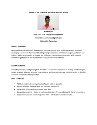 CURRICULUM VITAE FOR MS.LINDAOMEGA E. BYABA
P.O Box 712
Mob: +255 6586 36650/ +255 764 999936
Email: Linda.emmanuel@gmail.com
Nationality: Tanzanian
PROFILE SUMMARY
Expert professional in business development, planning and executing business strategies, master in
developing new market channels and building strong relationships with sales managers, customers and
industry leader. Strong ability to develop and implement communication strategies, with excellent
media management skills and experience in using social media as a PR tool.
CAREER OBJECTIVE
Desire to join a fast paced growing firm that offers a constructive workplace to develop brand strategies,
initiate strategic alliances, promote new products, and interact with new clients in order to develop
sustained business for the organization
CORE STRENGTHS
 Ability to lead small and large teams of public relation specialist
 Possess excellent administration and customer service skills
 Networking – Outstanding communication skills.
 Competition Analysis – Ability to analyze and compare firm’s products with that of competitors.
 Good communication and management skills – effective leader and motivator.
 