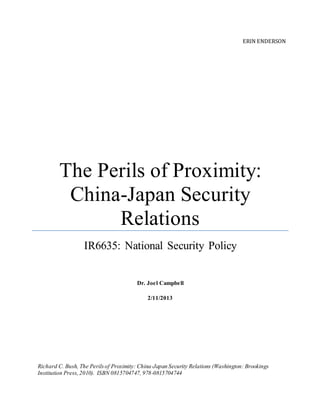 ERIN ENDERSON
The Perils of Proximity:
China-Japan Security
Relations
IR6635: National Security Policy
Dr. Joel Campbell
2/11/2013
Richard C. Bush, The Perilsof Proximity: China-Japan Security Relations (Washington: Brookings
Institution Press,2010). ISBN 0815704747, 978-0815704744
 