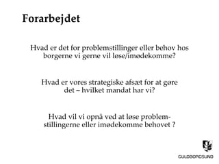 Forarbejdet
Hvad er det for problemstillinger eller behov hos
borgerne vi gerne vil løse/imødekomme?
Hvad er vores strategiske afsæt for at gøre
det – hvilket mandat har vi?
Hvad vil vi opnå ved at løse problem-
stillingerne eller imødekomme behovet ?
 