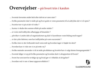 Overvejelser
… hvilke parametre skal vi måle på og hvor gode er vores parametre til at udtrykke det vi vil opnå ?
… påvirker vi andre dele af organisationen og skal vi koordinere vores bidrag med nogen?
… hvilke risici er der forbundet med vores mål og hvordan tager vi højde for dem?
… hvilke metoder anvender vi til at måle på effekten og hvorfor har vi valgt denne fremgangsmåde ?
… hvornår følger vi op på hvilke parametre og hvordan skal vi afrapportere til hvem?
… hvem har ansvaret for at følge op og hvad gør vi i tilfælde af afvigelser?
… hvordan ved vi om vi løser opgaven effektivt ?
… hvornår forventes målet helt eller delvist at være nået ?
… hvordan kan vi vide om vi er på rette vej ?
… hvorfor tror vi på at det vil virke ?
… kunne vi skabe den samme effekt på andre måder ?
… er vores mål indbyrdes afhængige af hinanden ?
… er der ydre faktorer, som har indflydelse på vores succesrate ?
– på hvert trin i kæden
 
