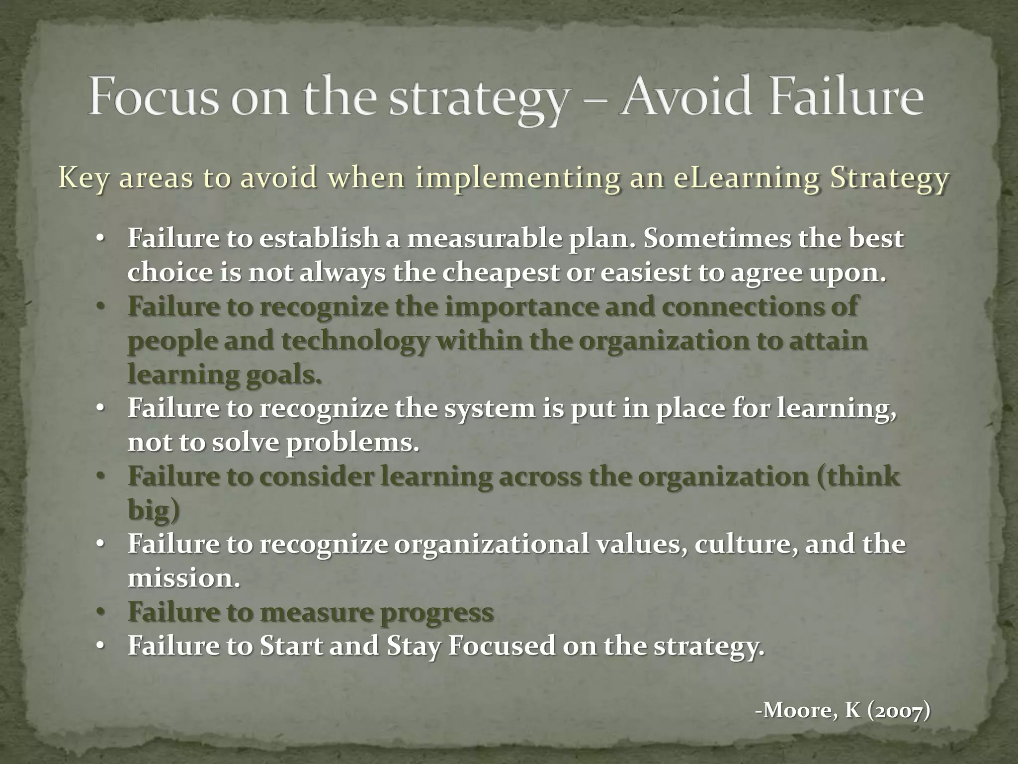 Key areas to avoid when implementing an eLearning Strategy
• Failure to establish a measurable plan. Sometimes the best
choice is not always the cheapest or easiest to agree upon.
• Failure to recognize the importance and connections of
people and technology within the organization to attain
learning goals.
• Failure to recognize the system is put in place for learning,
not to solve problems.
• Failure to consider learning across the organization (think
big)
• Failure to recognize organizational values, culture, and the
mission.
• Failure to measure progress
• Failure to Start and Stay Focused on the strategy.
-Moore, K (2007)
 
