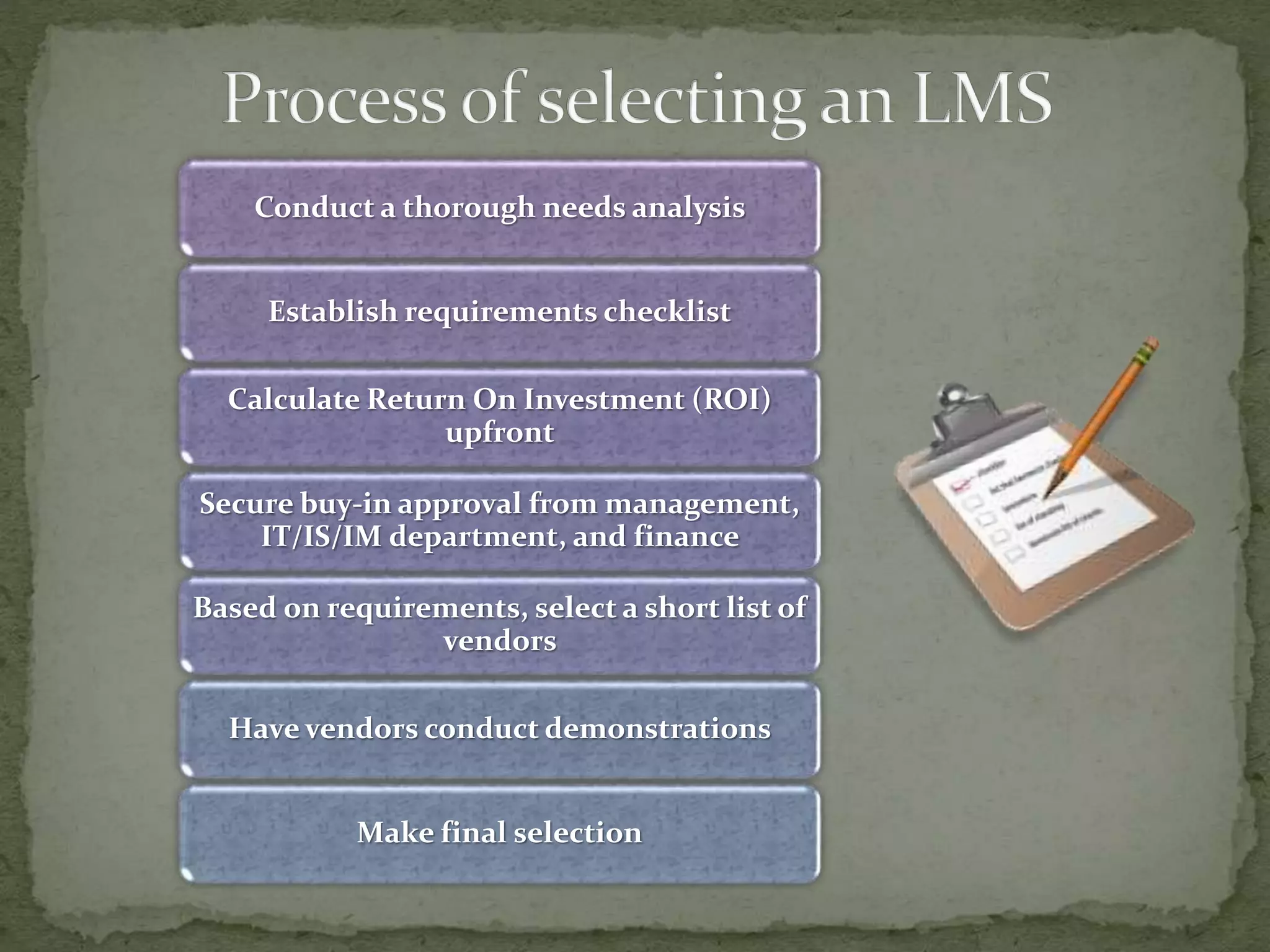 Conduct a thorough needs analysis
Establish requirements checklist
Calculate Return On Investment (ROI)
upfront
Secure buy-in approval from management,
IT/IS/IM department, and finance
Based on requirements, select a short list of
vendors
Have vendors conduct demonstrations
Make final selection
 