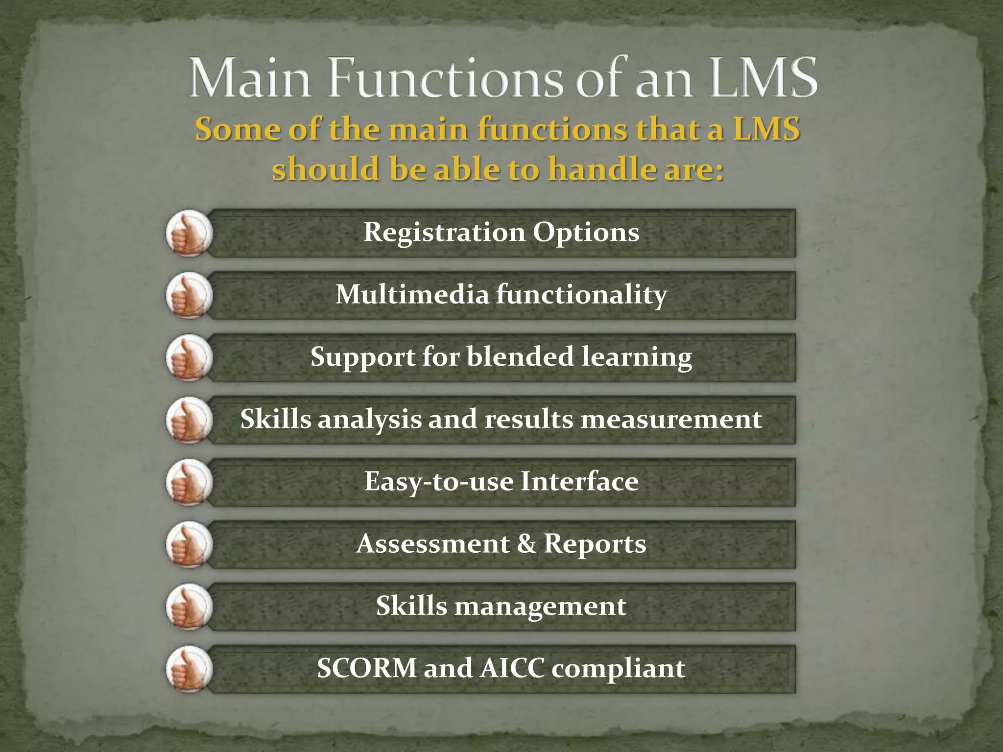 Some of the main functions that a LMS
should be able to handle are:
Registration Options
Multimedia functionality
Support for blended learning
Skills analysis and results measurement
Easy-to-use Interface
Assessment & Reports
Skills management
SCORM and AICC compliant
 