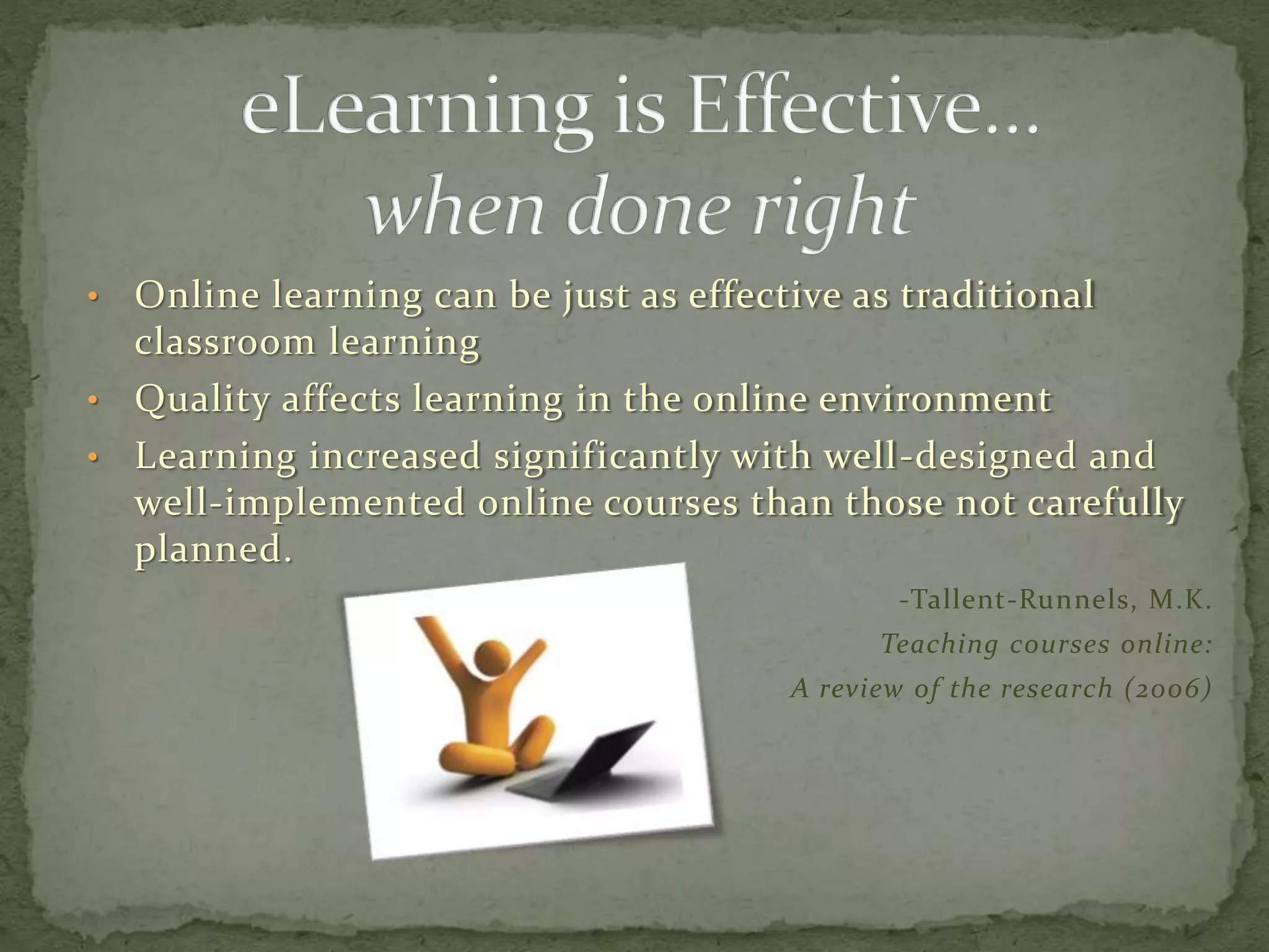 • Online learning can be just as effective as traditional
classroom learning
• Quality affects learning in the online environment
• Learning increased significantly with well-designed and
well-implemented online courses than those not carefully
planned.
-Tallent-Runnels, M.K.
Teaching courses online:
A review of the research (2006)
 