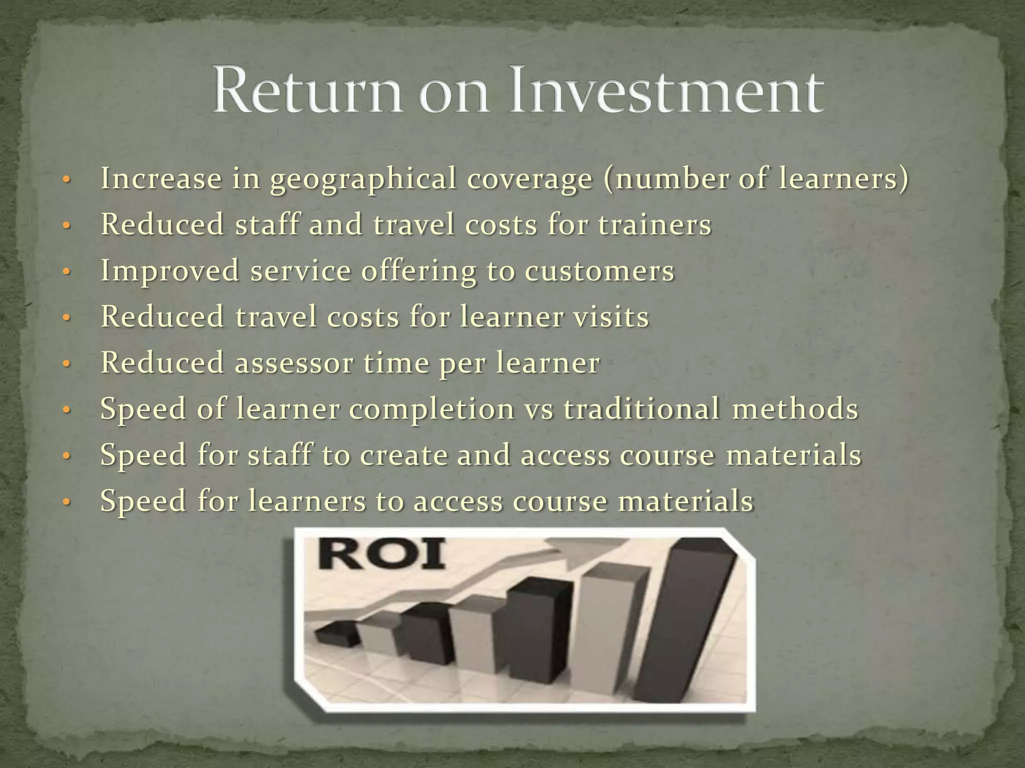 • Increase in geographical coverage (number of learners)
• Reduced staff and travel costs for trainers
• Improved service offering to customers
• Reduced travel costs for learner visits
• Reduced assessor time per learner
• Speed of learner completion vs traditional methods
• Speed for staff to create and access course materials
• Speed for learners to access course materials
 
