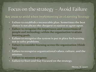 Key areas to avoid when implementing an eLearning Strategy
• Failure to establish a measurable plan. Sometimes the best
choice is not always the cheapest or easiest to agree upon.
• Failure to recognize the importance and connections of
people and technology within the organization to attain
learning goals.
• Failure to recognize the system is put in place for learning,
not to solve problems.
• Failure to consider learning across the organization (think
big)
• Failure to recognize organizational values, culture, and the
mission.
• Failure to measure progress
• Failure to Start and Stay Focused on the strategy.
-Moore, K (2007)
 