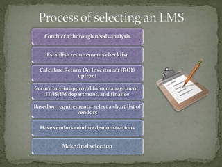 Conduct a thorough needs analysis
Establish requirements checklist
Calculate Return On Investment (ROI)
upfront
Secure buy-in approval from management,
IT/IS/IM department, and finance
Based on requirements, select a short list of
vendors
Have vendors conduct demonstrations
Make final selection
 