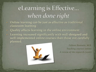 • Online learning can be just as effective as traditional
classroom learning
• Quality affects learning in the online environment
• Learning increased significantly with well-designed and
well-implemented online courses than those not carefully
planned.
-Tallent-Runnels, M.K.
Teaching courses online:
A review of the research (2006)
 