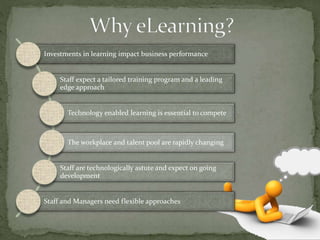 Investments in learning impact business performance
Staff expect a tailored training program and a leading
edge approach
Technology enabled learning is essential to compete
The workplace and talent pool are rapidly changing
Staff are technologically astute and expect on going
development
Staff and Managers need flexible approaches
 
