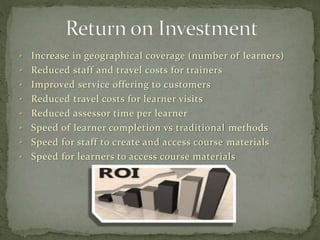 • Increase in geographical coverage (number of learners)
• Reduced staff and travel costs for trainers
• Improved service offering to customers
• Reduced travel costs for learner visits
• Reduced assessor time per learner
• Speed of learner completion vs traditional methods
• Speed for staff to create and access course materials
• Speed for learners to access course materials
 