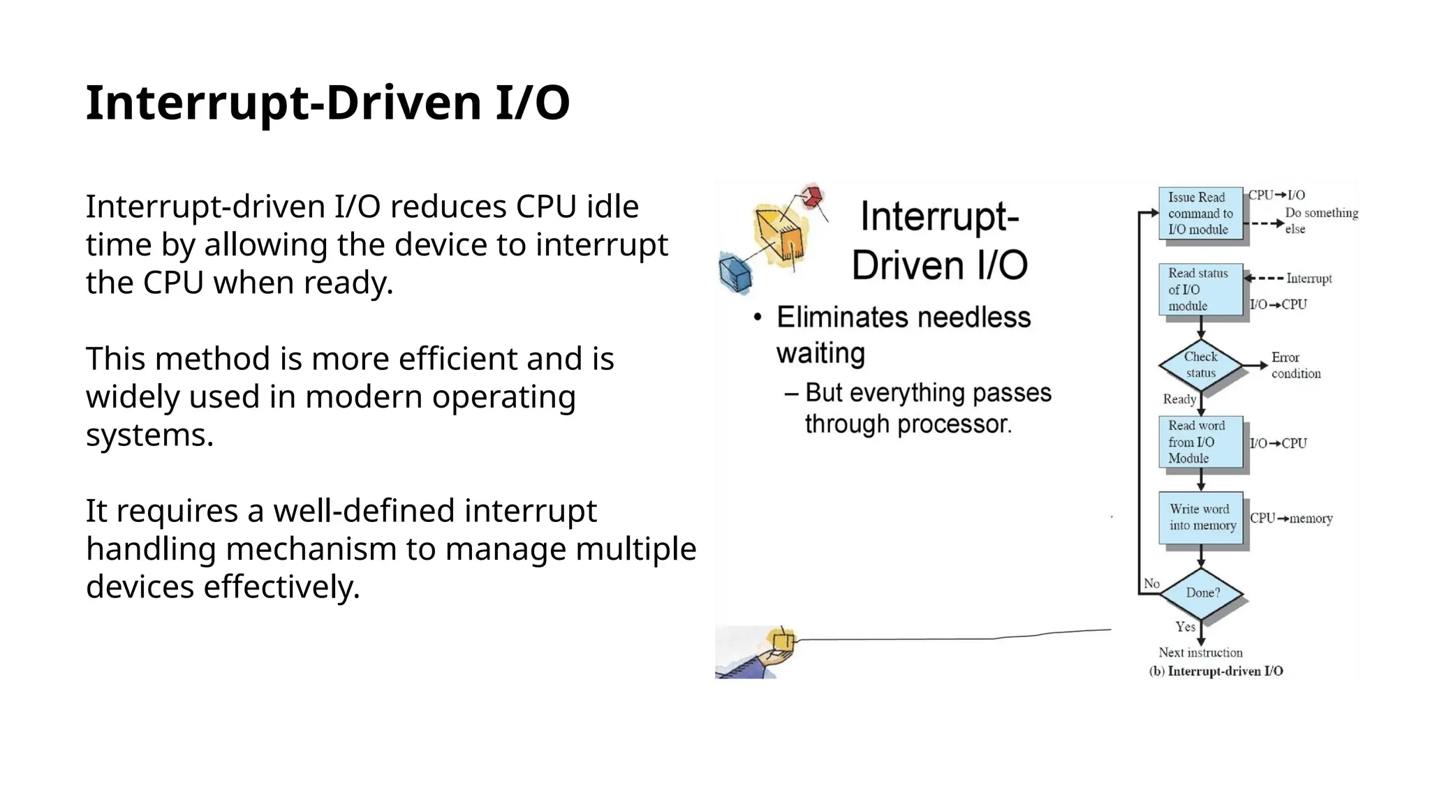 Interrupt-Driven I/O
Interrupt-driven I/O reduces CPU idle
time by allowing the device to interrupt
the CPU when ready.
This method is more efficient and is
widely used in modern operating
systems.
It requires a well-defined interrupt
handling mechanism to manage multiple
devices effectively.
 
