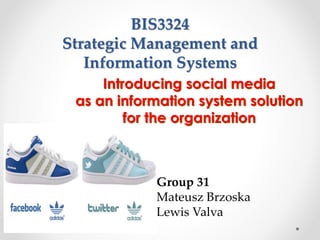 BIS3324
Strategic Management and
Information Systems
Introducing social media
as an information system solution
for the organization
Group 31
Mateusz Brzoska
Lewis Valva
 