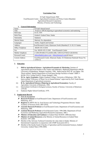 CURRICULUM VITAE
El Fadil Ahmed Ismail (Ph.D)
Family Name: ISMAIL Middle Name: AHMED First Name: EL FADIL
Date of Birth: First
January, 1959
Citizenship at Birth:
Sudanese
Current Citizenship:
Sudanese
MARITAL STATUS Married, with dependents
LANGUAGES Fluent in speaking, reading and writing ENGLISH, Basic
proficiency in GERMAN language, ARABIC is my mother tongue
I. PROFESSION
Professional Research Scientist (Enabling agriculture & livelihoods development, food
security and agribusiness/private sector development- currently focusing on enhancing
capacity development)
II. PPERMANENT ADRESS
National Food Research Centre
Khartoum North, Republic of SUDAN
P. O. B 213 (Bahri Shambat)
Cell phone: (+249) (916861372)
(+249) (123756523)
E-Mail elfaiselfadil@yahoo.com
1
 