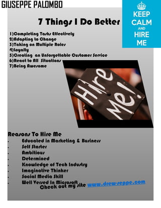 Check out my site www.drew-seppe.com
Reasons To Hire Me
· Educated in Marketing & Business
· Self Starter
· Ambitious
· Determined
· Knowledge of Tech Industry
· Imaginative Thinker
· Social Media Skill
· Well Versed In Microsoft
1)Completing Tasks Effectively
2)Adapting to Change
3)Taking on Multiple Roles
4)Loyalty
5)Creating an Unforgettable Customer Service
6)React to All Situations
7)Being Awesome
7 Things I Do Better
GIUSEPPE PALOMBO
 