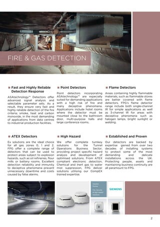 2
 Point Detectors
Point detectors incorporating
ASAtechnology™ are especially
suited for demanding applications
with a high risk of fire and
many deceptive phenomena.
Applications include hotel rooms
where the detector must be
mounted close to the bathroom
door, multi-purpose halls and
large conference rooms.
 Fast and Highly Reliable
	 Detection Response
ASAtechnology™ Detectors offer
advanced signal analysis and
selectable parameter sets. As a
result, they ensure very fast and
highly reliable detection of the fire
criteria; smoke, heat and carbon
monoxide, in the most demanding
of applications from data centres
to industrial production facilities.
 ATEX Detectors
Ex solutions are the ideal choice
for all gas zones 0, 1 and 2.
FPG offer a complete range of
detectors that can be used to
protect areas subject to explosion
hazards, such as oil refineries, flour
mills or battery rooms. Excellent
detection reliability and immunity
to deceptive phenomena prevent
unnecessary downtime and costs
caused by false alarms.
 Flame Detectors
Areas containing highly flammable
materials, such as flammable stores
are better covered with flame
detectors. FPG’s flame detector
range include both single-channel
IR for simple applications as well
as 3-channel IR for areas with
deceptive phenomena such as
halogen lamps, bright sunlight or
welding.
FIRE  GAS DETECTION
 High Hazard
We offer complete turnkey
solutions for the Tunnel
Operations Business Sector,
providing project specific hazard
analysis and development of
optimised solutions. From ATEX
compliant electronic detection,
Chemical and Inert gas to water
mist suppression, FPG deliver
solutions utilising our CompEX
trained expertise.
 Established and Proven
Our detectors are backed by
expertise gained from over two
decades of installing systems
to protect some of the most
demanding and delicate
installations across the UK.
Protecting people, assets and
maintaining business continuity are
all paramount to FPG.
Solution
Partner
Fire, Security
 High Hazard
Solutions
 