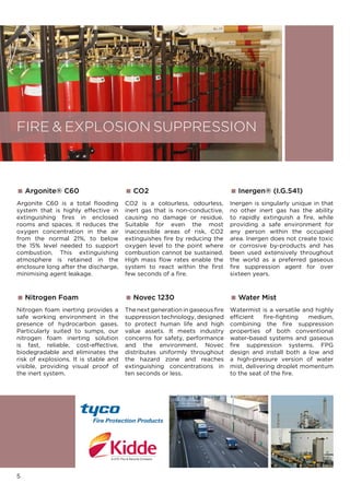 Argonite® C60
Argonite C60 is a total flooding
system that is highly effective in
extinguishing fires in enclosed
rooms and spaces. It reduces the
oxygen concentration in the air
from the normal 21%, to below
the 15% level needed to support
combustion. This extinguishing
atmosphere is retained in the
enclosure long after the discharge,
minimising agent leakage.
 CO2
CO2 is a colourless, odourless,
inert gas that is non-conductive,
causing no damage or residue.
Suitable for even the most
inaccessible areas of risk, CO2
extinguishes fire by reducing the
oxygen level to the point where
combustion cannot be sustained.
High mass flow rates enable the
system to react within the first
few seconds of a fire.
5
FIRE  EXPLOSION SUPPRESSION
 Novec 1230
The next generation in gaseous fire
suppression technology, designed
to protect human life and high
value assets. It meets industry
concerns for safety, performance
and the environment. Novec
distributes uniformly throughout
the hazard zone and reaches
extinguishing concentrations in
ten seconds or less.
 Inergen® (I.G.541)
Inergen is singularly unique in that
no other inert gas has the ability
to rapidly extinguish a ﬁre, while
providing a safe environment for
any person within the occupied
area. Inergen does not create toxic
or corrosive by-products and has
been used extensively throughout
the world as a preferred gaseous
ﬁre suppression agent for over
sixteen years.
 Nitrogen Foam
Nitrogen foam inerting provides a
safe working environment in the
presence of hydrocarbon gases.
Particularly suited to sumps, our
nitrogen foam inerting solution
is fast, reliable, cost-effective,
biodegradable and eliminates the
risk of explosions. It is stable and
visible, providing visual proof of
the inert system.
 Water Mist
Watermist is a versatile and highly
efﬁcient fire-fighting medium,
combining the fire suppression
properties of both conventional
water-based systems and gaseous
ﬁre suppression systems. FPG
design and install both a low and
a high-pressure version of water
mist, delivering droplet momentum
to the seat of the ﬁre.
 