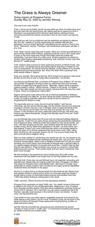 The Grass is Always Greener
Going organic at Prospera Farms.
Sunday May 22, 2005 by Jennifer Wennig
This was to be a day of truths.
Truth. I cannot and probably should not sing within ear shot of another living soul.
But solo road trips are synonymous with sipping self-serve cappuccino from a
Styrofoam cup (purchased at the Stuckey’s gas station); eating junk food,
convincing yourself that calories consumed in the car don’t count; and signing.
Loudly.
Say what you will, but my preferred road trip selections are played by stations
like The Lite. I realize I’m quickly descending into pathetic-ville with this
admission, but for a stretch along 94 I was belting out the words to "Dust in the
Wind," "Memories" and the "The Rose" with tremendous enthusiasm yet little, if
any, tone.
Truth. Open country roads beg one to speed. When you do find yourself behind a
slow-moving vehicle (think tractors), passing should be a cinch. But I rarely dare
to pass on two lane roads even though that dotted white line makes this
permissible. I just don’t think it’s a wise move. Another speeding car piloted by
another urban fugitive distractedly proclaiming “look, that barn is even cuter than
the last 27,” spells danger.
Truth. Organic does not have to mean expensive produce at Whole Foods. Like
many of you, I’ve started buying and eating organic assuming it’s better for me.
And, it’s everywhere. On menus at trendy eateries, on the shelves of my favorite
neighborhood gourmet groceries. But, what’s the deal? Who’s growing it and
what exactly makes it “organic.”
Grab your overalls. We’re going farming. We’ll at least we’re going to meet some
farmers as this time of year is mostly about preparation, not harvest.
Leo Sances and Michael Zink, co-owners of Prospera Farm of Berlin, WI, are two
savvy former Chicagoans striving to raise our awareness about the immense
benefits of supporting local organic farms. “Basically, organic refers to growing
systems based in nature,” offered Sances. “Organic is not trendy, it’s healthy.
Many of the older people out here are organic, because that’s the way they used
to grow. There is a progressive culture here.”
Organic farms grow crops without the use of chemical pesticides or fertilizers.
When pesticides are called for, as when taking the pesky Colorado potato beetle
to task, an organic pesticide made from canola oil and an extract of
chrysanthemum flowers is used.
"To organically grow our crops, the soil must be healthy," said Sances.
"Obviously, we can eat and sell the eggs, but the chicken manure is an essential
bi-product. Chicken manure is rich in nitrogen which is highly beneficial to the
soil." The manure can be taken from the coop and spread, let’s say in the
orchard, or the chickens can graze, eating the grass and bugs, and when they,
shall we say relieve themselves, nitrogen will naturally return to the soil. That’s
sustainability.
Leo and Michael also share their 60 acres with two beloved bulldogs (Beatrice
and Sophie), Tucker the cat, bees (honey producing and essential for pollination)
and at least one slimy, slithering snake that evoked my only city girl shriek. Leo
and I, with Bea bringing up the rear, were strolling about the farm when all of
sudden a long, skinny, black thing appeared in my path. Leo didn’t blink, but I
was freaked. It wasn’t any more unnerving than when a rat actually started to
climb the steps of my former apartment front porch when I was, hello, sitting
there minding my own business. Brazen city rat. The country snake knew his
place and just kept-a-wiggling’ along.
After my hosts nibbled on sandwiches and shared tea with me, we headed to the
greenhouse to transplant tomato seedlings into larger pots. Last summer I raised
container tomato plants. While it was so fulfilling to watch the fruit (did you know
tomatoes are a fruit?) bloom and eventually be enjoyed atop a spinach salad or
on a lightly toasted sandwich of avocado and cucumber, I couldn’t help but feel
that this was different. These tomatoes may end up on someone’s homemade
grilled pizza this summer. That’s pretty heady stuff and wasn’t something I had
given much thought.
My time working in the greenhouse wasn’t terribly long. But it left a deep
impression that has lasted much longer than the dirt that settled into my nails.
One final truth. Every day Leo and Michael rise to do essential, exhausting and
heartfelt work. Maybe they are forging a path that other Chicagoans can follow.
The seeds for Prospera Farm were planted when, still living in Chicago, they
befriended an elderly neighbor with a double lot and began growing vegetables,
medicinal herbs and flowers in the space.
We live in a culture that is so disconnected from the foods we eat. Maybe if we
took greater interest in where and by whom our food was raised we wouldn’t
accept eating a piece of chemically treated produce that traveled more than
1,000 miles before finding its resting place in the Jewel.
Traffic Jammed...Where Country and City Seamlessly Intersect:
Prospera Farm represents an ideal Traffic Jam. You needn’t travel to Wisconsin
to delight in the fruits of Leo and Michael's labor. Beginning in June, Prospera
Farm provides monthly organic CSA drop boxes available for purchase at Sprout
Home (745 N. Damen). For a mere $35, you can enjoy a bushel box full of the
freshest, naturally raised produce in the comfort of your own kitchen. To learn
more, visit Sprouthome.com.
If you prefer to have your tasty organic vegetables prepared and served to you
while sipping a dirty martini, you’re in luck. Prospera’s crops can be found in the
kitchens of some of Chicago’s finest restaurants including Spring, Crofton on
Wells and Green Zebra.
Jennifer Wennig chronicles her city-goes-country adventures the second
Tuesday of every month in "Traffic Jam." To recommend something she should
try, please email her your brilliant ideas.
© 2005
 