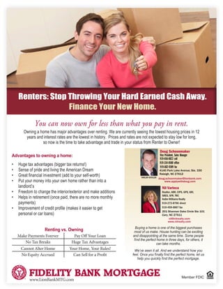 You can now own for less than what you pay in rent.
Member FDIC
Owning a home has major advantages over renting. We are currently seeing the lowest housing prices in 12
years and interest rates are the lowest in history. Prices and rates are not expected to stay low for long,
so now is the time to take advantage and trade in your status from Renter to Owner!
Renters: Stop Throwing Your Hard Earned Cash Away.
Finance Your New Home.
Advantages to owning a home:
•	 Huge tax advantages (bigger tax returns!)
•	 Sense of pride and living the American Dream
•	 Great financial investment (add to your self-worth)
•	 Put your money into your own home rather than into a
landlord’s
•	 Freedom to change the interior/exterior and make additions
•	 Helps in retirement (once paid, there are no more monthly
payments)
•	 Improvement of credit profile (makes it easier to get
personal or car loans)
Renting vs. Owning
Make Payments Forever Pay Off Your Loan
No Tax Breaks Huge Tax Advantages
Cannot Alter Home Your Home, Your Rules!
No Equity Accrued Can Sell for a Profit
www.LionBankMTG.com
Buying a home is one of the biggest purchases
most of us make. House hunting can be exciting
and disappointing at the same time. Some people
find the perfect home in three days, for others, it
can take months.
We’ve seen it all. And we understand how you
feel. Once you finally find the perfect home, let us
help you quickly find the perfect mortgage.
Doug Schoonmaker
Vice President, Sales Manager
919-656-0822 cell
919-334-0580 office
919-882-9309 fax
doug.schoonmaker@lionbank.com
www.applywithdoug.com
4140 Park Lake Avenue, Ste. 330
Raleigh, NC 27612
NMLS# 659126
Nil Varinca
Realtor, ABR, CIPS, GPS, GRI,
SRES, SFR, TRC
Keller Williams Realty
919-272-8796 direct
919-459-6867 fax
201 Shannon Oaks Circle Ste 101
Cary, NC 27511
nil@nilrealty.com
www.nilrealty.com
 