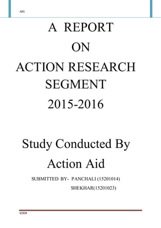 ARS
KSRM
A REPORT
ON
ACTION RESEARCH
SEGMENT
2015-2016
Study Conducted By
Action Aid
SUBMITTED BY- PANCHALI (15201014)
SHEKHAR(15201023)
 