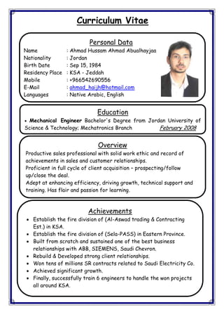 Curriculum Vitae
Personal Data
Name : Ahmad Hussam Ahmad Abualhayjaa
Nationality : Jordan
Birth Date : Sep 15, 1984
Residency Place : KSA - Jeddah
Mobile : +966542690556
E-Mail : ahmad_haijh@hotmail.com
Languages : Native Arabic, English
Education
 Mechanical Engineer Bachelor's Degree from Jordan University of
Science & Technology; Mechatronics Branch February 2008
Overview
Productive sales professional with solid work ethic and record of
achievements in sales and customer relationships.
Proficient in full cycle of client acquisition – prospecting/follow
up/close the deal.
Adept at enhancing efficiency, driving growth, technical support and
training. Has flair and passion for learning.
Achievements
 Establish the fire division of (Al-Aswad trading & Contracting
Est.) in KSA.
 Establish the fire division of (Sela-PASS) in Eastern Province.
 Built from scratch and sustained one of the best business
relationships with ABB, SIEMENS, Saudi Chevron.
 Rebuild & Developed strong client relationships.
 Won tens of millions SR contracts related to Saudi Electricity Co.
 Achieved significant growth.
 Finally, successfully train 6 engineers to handle the won projects
all around KSA.
 