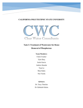 CALIFORNIA POLYTECHNIC STATE UNIVERSITY
Task 3: Treatment of Wastewater for Reuse
Removal of Phosphorous
Team Members:
Claire Crocker
Tyler Dery
Justin Garcia
Andrew Kaneda
Toan Le
Shea Oades
Noe Varela
Advisors:
Dr. Tracy Thatcher
Dr. Rebekah Oulton
 